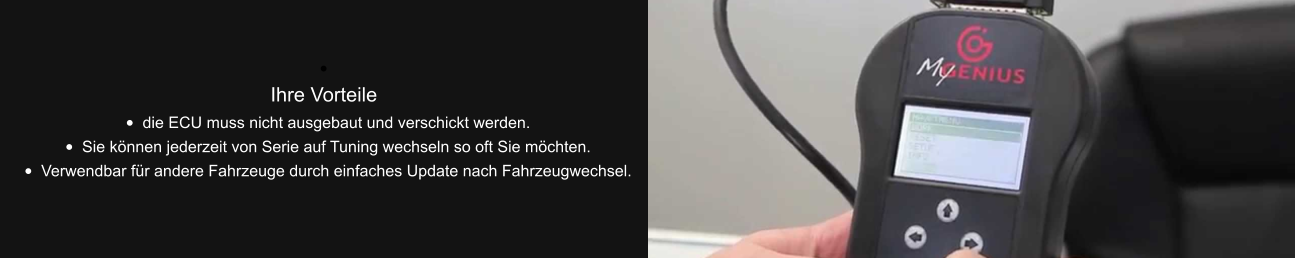 •	 Ihre Vorteile •	die ECU muss nicht ausgebaut und verschickt werden. •	Sie können jederzeit von Serie auf Tuning wechseln so oft Sie möchten. •	Verwendbar für andere Fahrzeuge durch einfaches Update nach Fahrzeugwechsel.